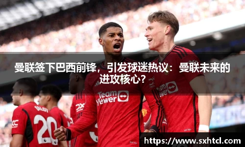 曼联签下巴西前锋，引发球迷热议：曼联未来的进攻核心？