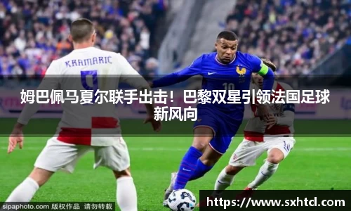 姆巴佩马夏尔联手出击！巴黎双星引领法国足球新风向