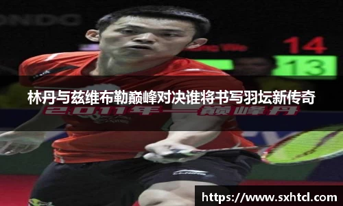 林丹与兹维布勒巅峰对决谁将书写羽坛新传奇