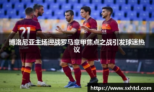 博洛尼亚主场迎战罗马意甲焦点之战引发球迷热议