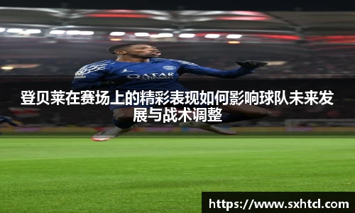 登贝莱在赛场上的精彩表现如何影响球队未来发展与战术调整
