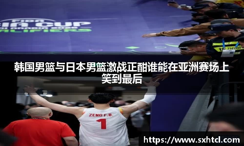 韩国男篮与日本男篮激战正酣谁能在亚洲赛场上笑到最后